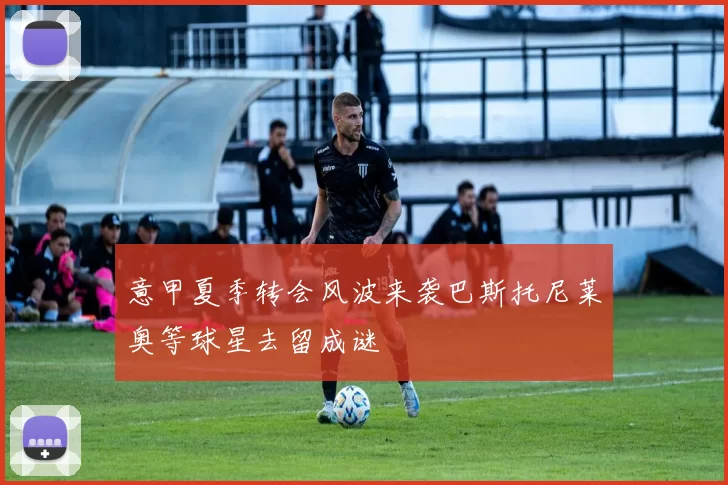 意甲夏季转会风波来袭巴斯托尼莱奥等球星去留成谜