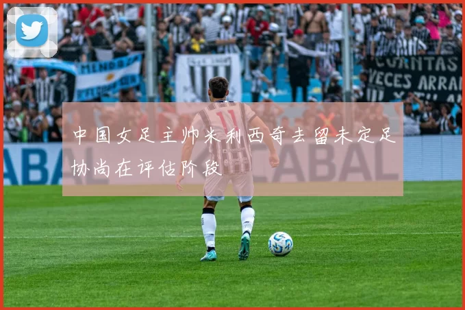 中国女足主帅米利西奇去留未定足协尚在评估阶段