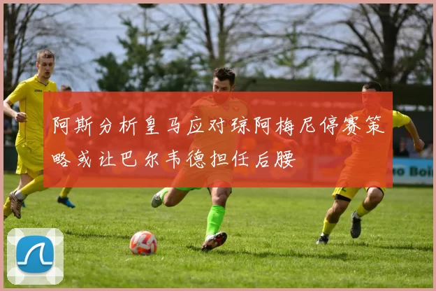 阿斯分析皇马应对琼阿梅尼停赛策略或让巴尔韦德担任后腰