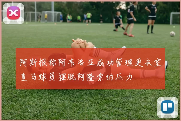 阿斯报称阿韦洛亚成功管理更衣室皇马球员摆脱阿隆索的压力