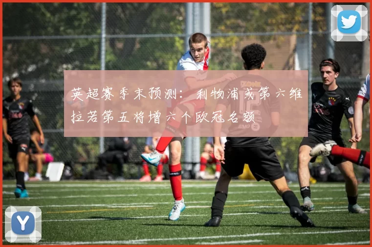 英超赛季末预测：利物浦或第六维拉若第五将增六个欧冠名额