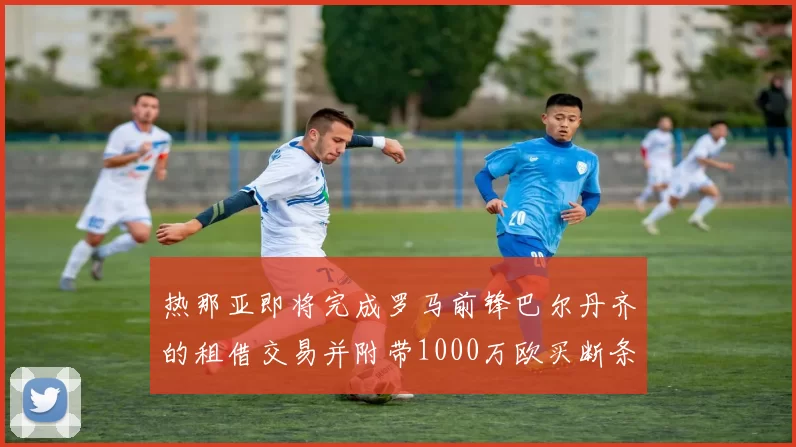 热那亚即将完成罗马前锋巴尔丹齐的租借交易并附带1000万欧买断条款