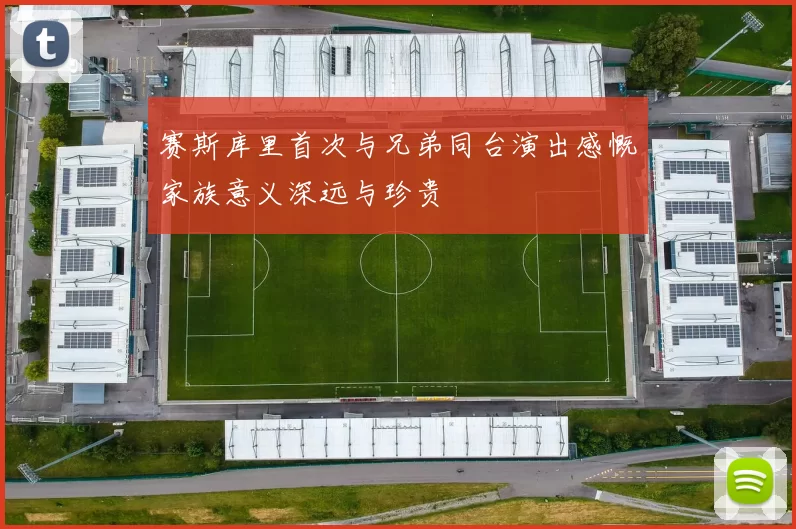赛斯库里首次与兄弟同台演出感慨家族意义深远与珍贵