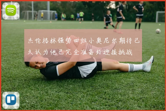 杰伦格林强势回归小奥尼尔期待已久认为他已完全准备好迎接挑战
