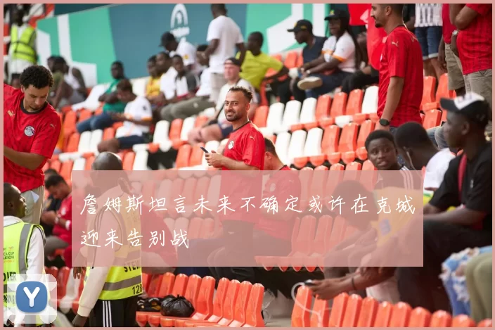 詹姆斯坦言未来不确定或许在克城迎来告别战