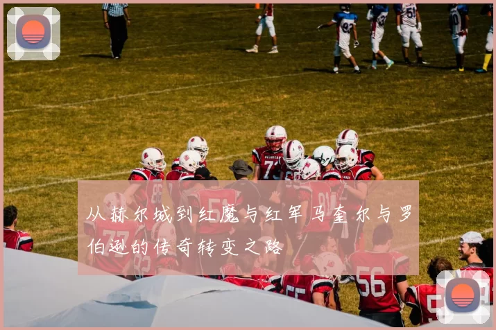 从赫尔城到红魔与红军马奎尔与罗伯逊的传奇转变之路