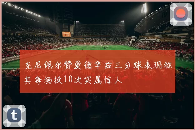 克尼佩尔赞爱德华兹三分球表现称其每场投10次实属惊人