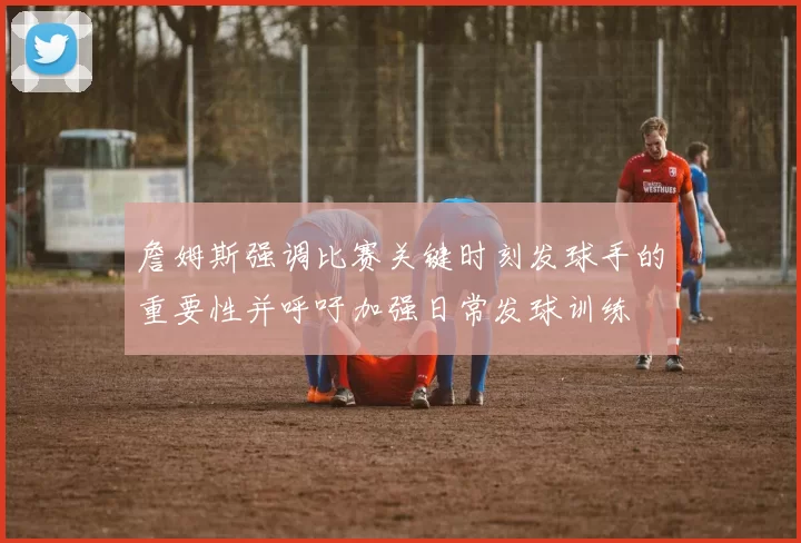 詹姆斯强调比赛关键时刻发球手的重要性并呼吁加强日常发球训练