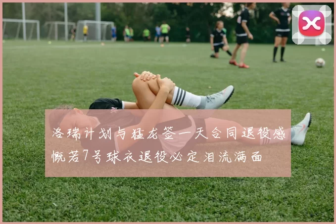 洛瑞计划与猛龙签一天合同退役感慨若7号球衣退役必定泪流满面