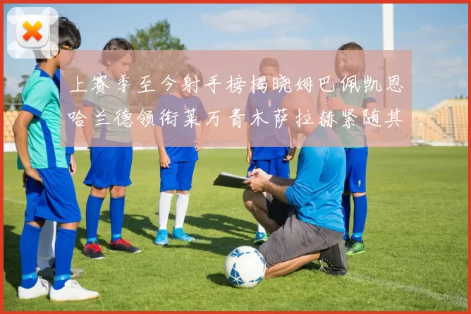 上赛季至今射手榜揭晓姆巴佩凯恩哈兰德领衔莱万青木萨拉赫紧随其后